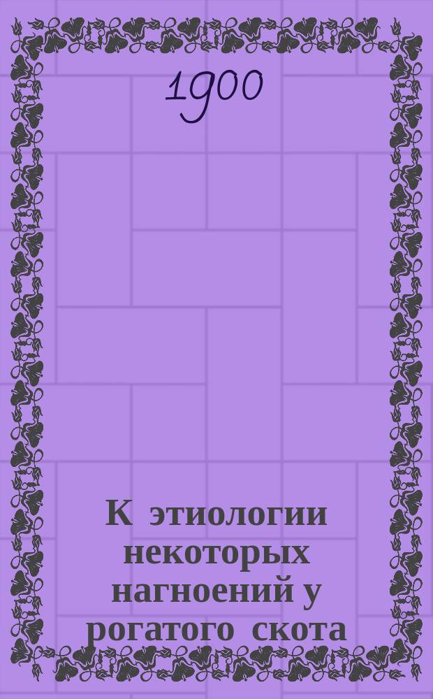 К этиологии некоторых нагноений у рогатого скота : Доложено в О-ве вет. врачей в Спб. 10 дек. 1898 г.
