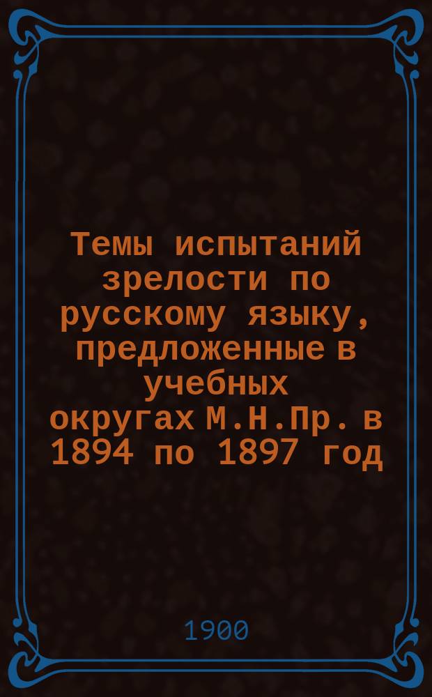 Темы испытаний зрелости по русскому языку, предложенные в учебных округах М.Н.Пр. в 1894 по 1897 год