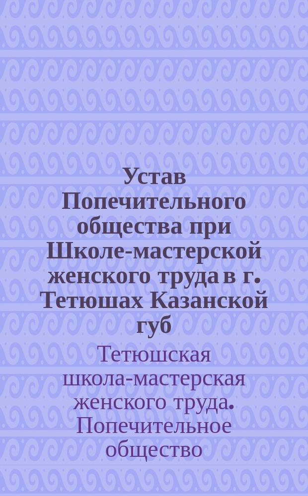 Устав Попечительного общества при Школе-мастерской женского труда в г. Тетюшах Казанской губ. : Утв. 16 марта 1900 г.
