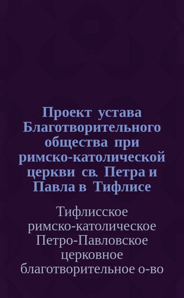 Проект устава Благотворительного общества при римско-католической церкви св. Петра и Павла в Тифлисе : (Пример. устав о-в пособия бедным, утв. министром вн. дел 10-го июля 1897 года, предлагаемый Правл. взамен ныне существующего)