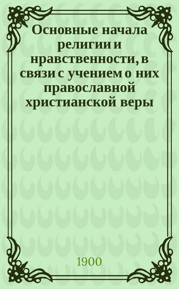 Основные начала религии и нравственности, в связи с учением о них православной христианской веры : Курс 8 кл. жен. гимназий М-ва нар. прос., согласно с прогр. Закона божия, утв. Святейшим Синодом 2 окт. 1898 г