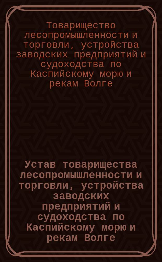 Устав товарищества лесопромышленности и торговли, устройства заводских предприятий и судоходства по Каспийскому морю и рекам Волге, Оке, Каме и их притокам "Владимир Макаров и сыновья" : Утв. 9 июля 1899 г.