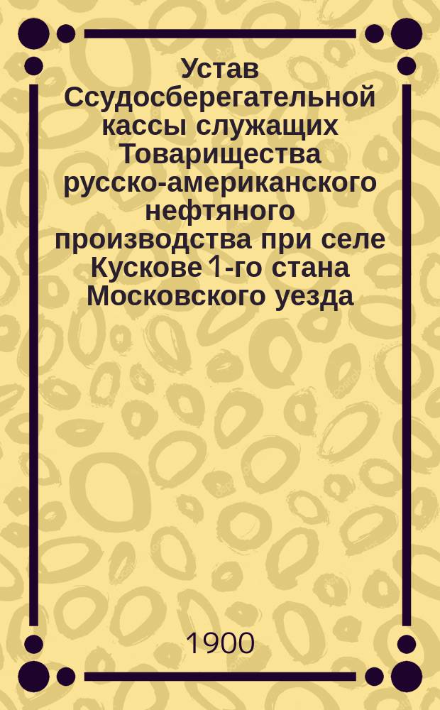 Устав Ссудосберегательной кассы служащих Товарищества русско-американского нефтяного производства при селе Кускове 1-го стана Московского уезда : Утв. 16 дек. 1890 г.
