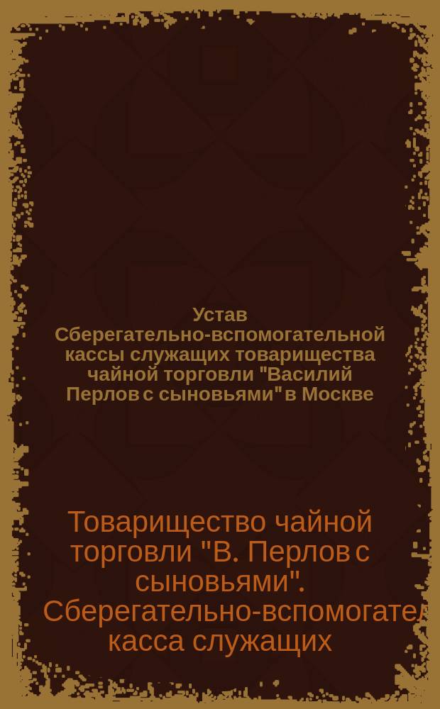Устав Сберегательно-вспомогательной кассы служащих товарищества чайной торговли "Василий Перлов с сыновьями" в Москве : Утв. 5 мая 1900 г.