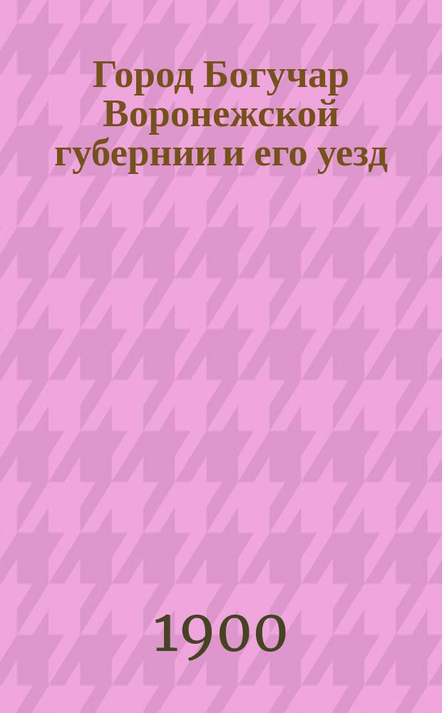 Город Богучар Воронежской губернии и его уезд : Ист.-стат. и экон. описание