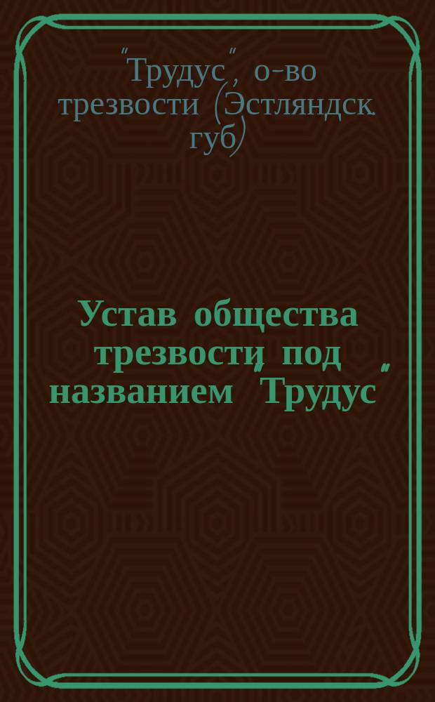 Устав общества трезвости под названием "Трудус" (Truudus) в приходе св. Юргенса Ревельского уезда Эстляндской губернии : Утв. 9 апр. 1900 г.