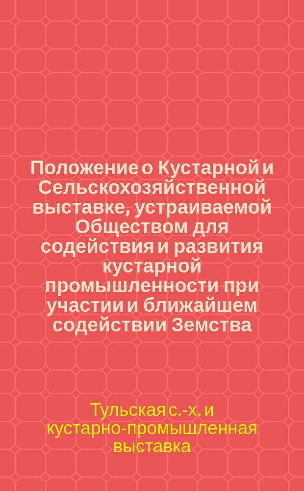 Положение о Кустарной и Сельскохозяйственной выставке, устраиваемой Обществом для содействия и развития кустарной промышленности при участии и ближайшем содействии Земства, Тульского городского управления и сельскохозяйственных обществ губернии в г. Туле с 15 августа по 1 октября 1900 года
