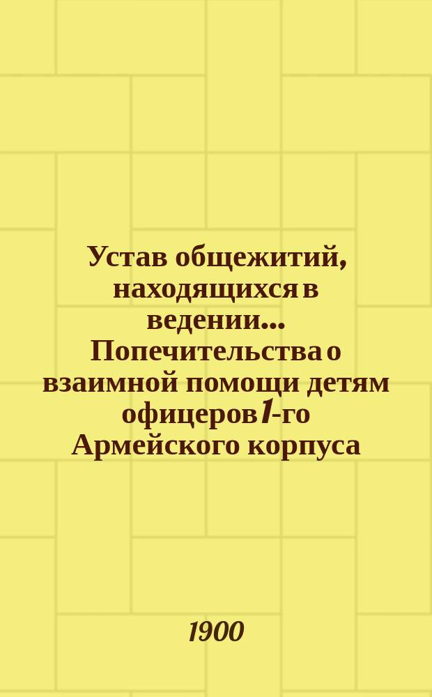 Устав общежитий, находящихся в ведении... Попечительства о взаимной помощи детям офицеров 1-го Армейского корпуса : Утв. 9 июля 1900 г.