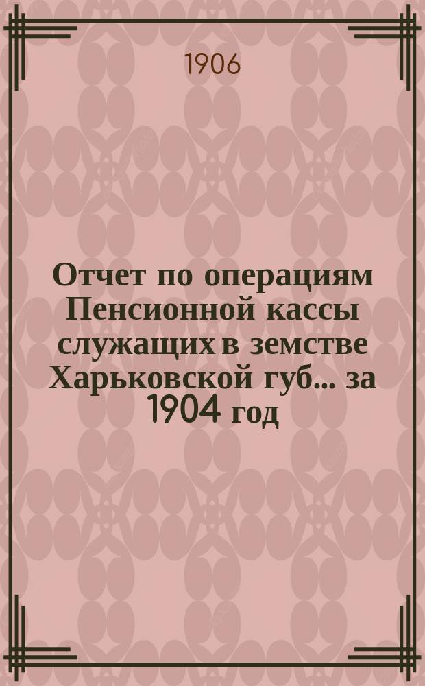 Отчет по операциям Пенсионной кассы служащих в земстве Харьковской губ. ... за 1904 год