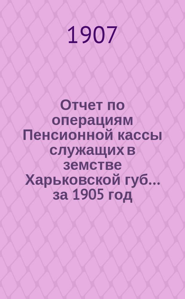 Отчет по операциям Пенсионной кассы служащих в земстве Харьковской губ. ... за 1905 год