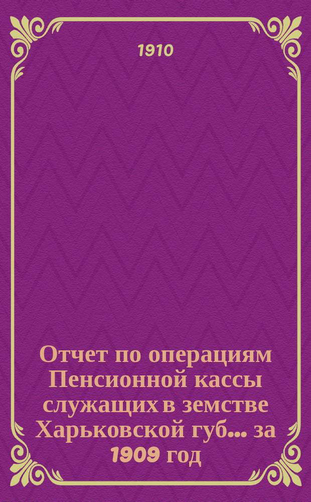 Отчет по операциям Пенсионной кассы служащих в земстве Харьковской губ. ... за 1909 год