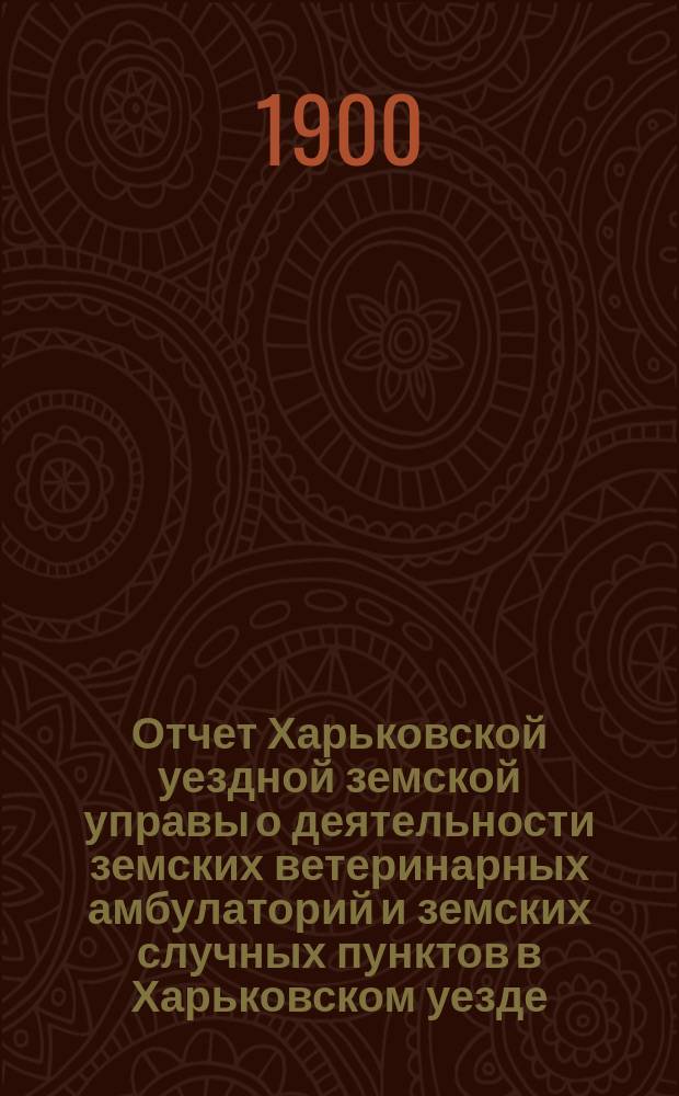 Отчет Харьковской уездной земской управы о деятельности земских ветеринарных амбулаторий и земских случных пунктов в Харьковском уезде... ... за 1-ю половину 1900 года