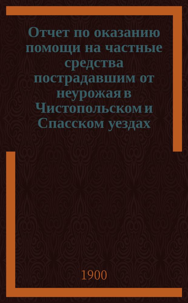 Отчет по оказанию помощи на частные средства пострадавшим от неурожая в Чистопольском и Спасском уездах, Казанской губернии в 1899 году