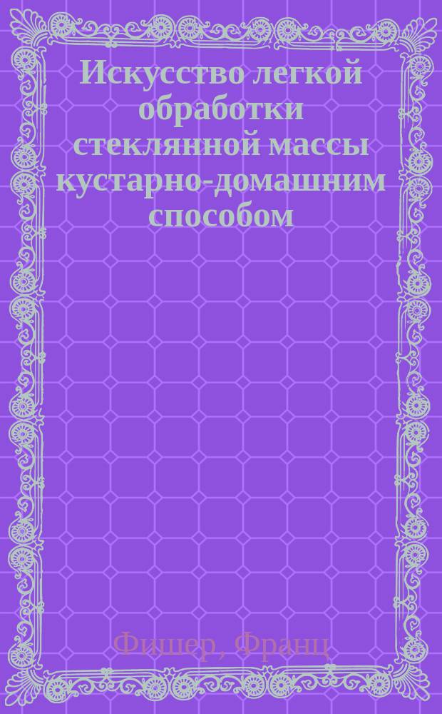 Искусство легкой обработки стеклянной массы кустарно-домашним способом : Полн. попул. руководство к приготовлению всевозмож. цветов и форм; красивых пузырьков, вазочек, бокалов, кубастиков, стаканчиков, фонарей, бус, парфюмер. и аптекар. посуды и разных мелких галантерейн. вещей и безделушек из стеклян. массы, а также пригот. окон. и двойного цв. стекла