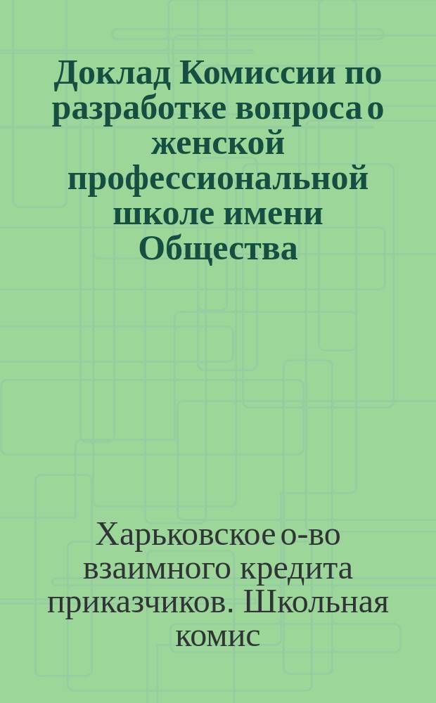 Доклад Комиссии по разработке вопроса о женской профессиональной школе имени Общества, экстренному общему собранию членов Общества взаимного кредита приказчиков в г. Харькове 2 сентября 1900 года