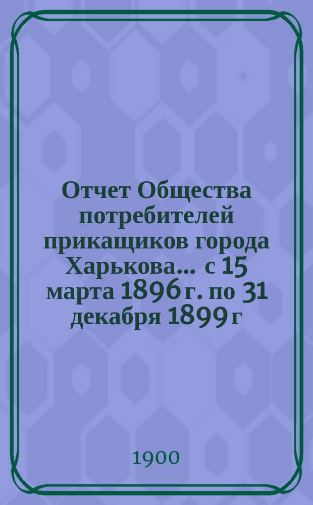 Отчет Общества потребителей прикащиков города Харькова... ... с 15 марта 1896 г. по 31 декабря 1899 г.