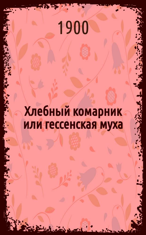 Хлебный комарник или гессенская муха (Cecidomyia destructor Say) и шведская муха (Oscinis frit L.) : (Вредят пшенице, ржи, ячменю и овсу). Прил.: Меры борьбы с хлебным комарником или гессенской мухой в средней и северной полосе России
