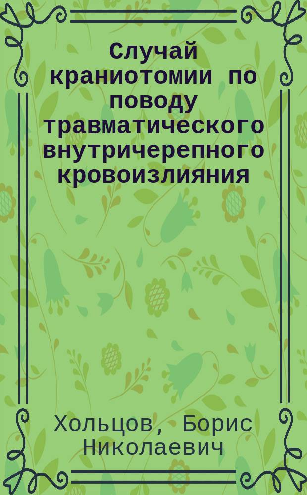 Случай краниотомии по поводу травматического внутричерепного кровоизлияния : Сообщ. в заседании Рус. хирург. о-ва Пирогова 12 янв. 1900 г