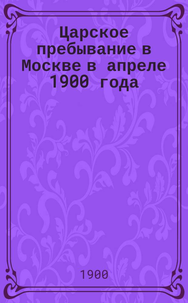 Царское пребывание в Москве в апреле 1900 года