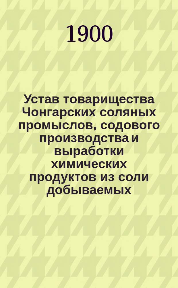 Устав товарищества Чонгарских соляных промыслов, содового производства и выработки химических продуктов из соли добываемых : Утв. 28 февр. 1875 г. : С изм. и доп.