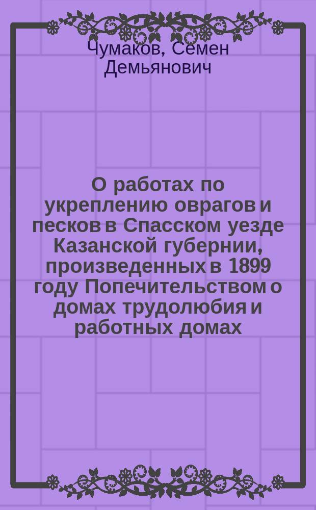 О работах по укреплению оврагов и песков в Спасском уезде Казанской губернии, произведенных в 1899 году Попечительством о домах трудолюбия и работных домах... : (Сообщ., сделанное С.-Петерб. лесному о-ву 13 ноября 1899 г.)