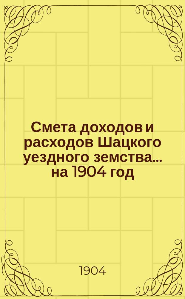 Смета доходов и расходов Шацкого уездного земства... ... на 1904 год