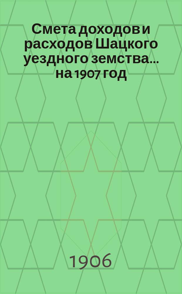Смета доходов и расходов Шацкого уездного земства... ... на 1907 год