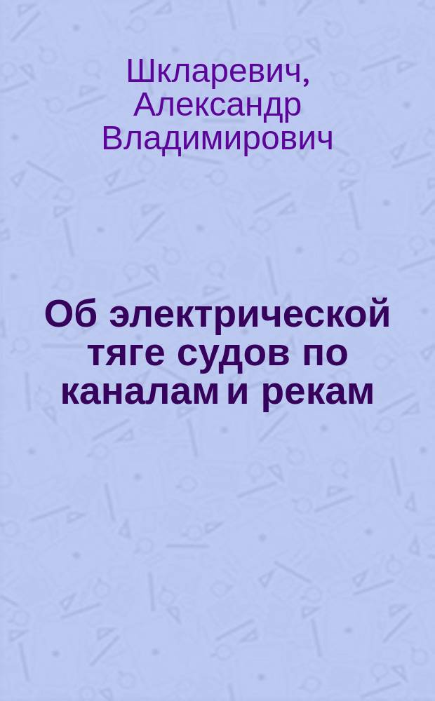 Об электрической тяге судов по каналам и рекам : Докл. инж.-технол. А.В. Шкларевича на 1 Всерос. электротехн. съезде