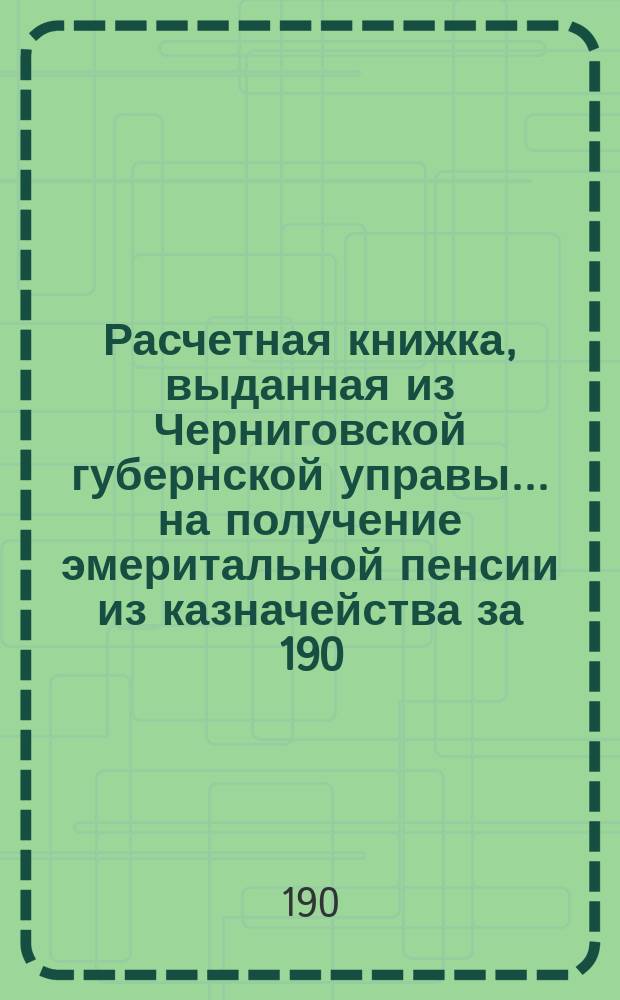 Расчетная книжка, выданная из Черниговской губернской управы... на получение эмеритальной пенсии из казначейства за 190... год