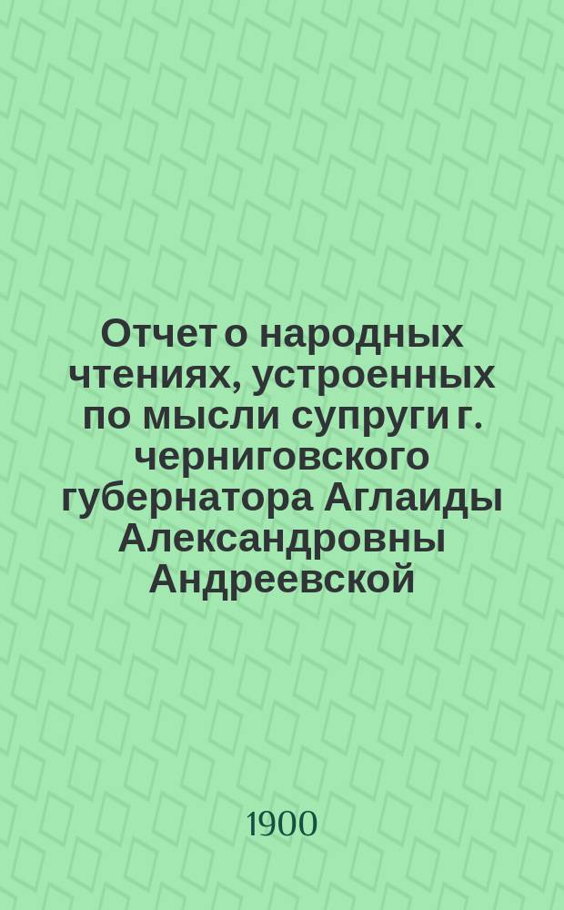 Отчет о народных чтениях, устроенных по мысли супруги г. черниговского губернатора Аглаиды Александровны Андреевской - почетного члена Черниговского губернского попечительства о народной трезвости за 1896-1899 год. ... за 1896-1899 год