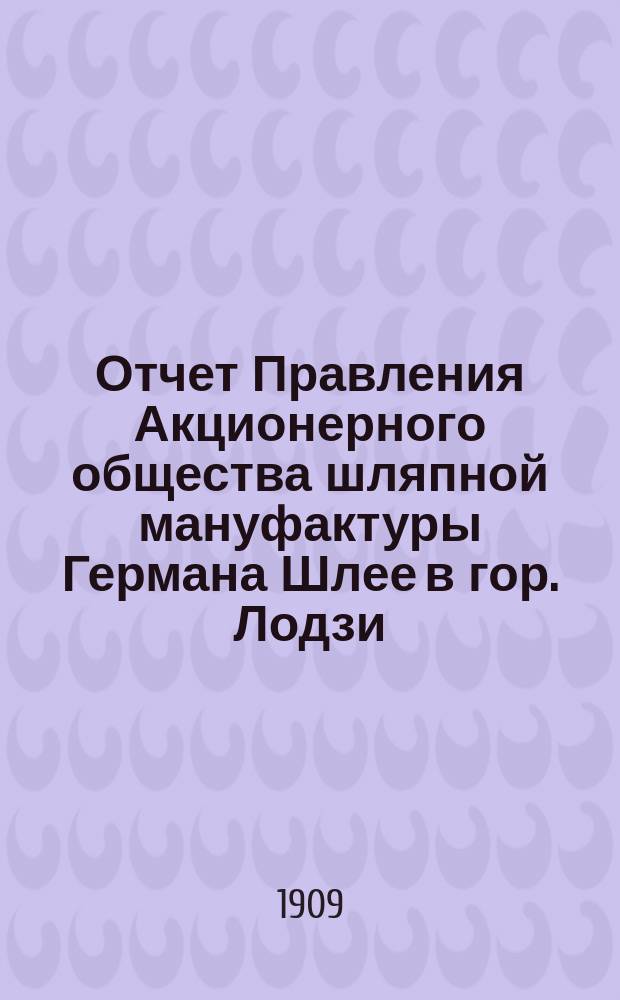 Отчет Правления Акционерного общества шляпной мануфактуры Германа Шлее в гор. Лодзи... ... за 14-й год деятельности Общества, т. е. за время с 1-го июня 1908 по 31-го мая 1909 года