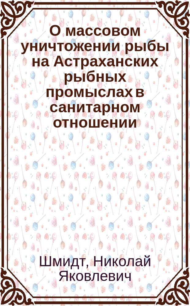 О массовом уничтожении рыбы на Астраханских рыбных промыслах в санитарном отношении : Докл. 3 Отд-нию Рус. о-ва охранения нар. здравия 18 янв. 1900 г