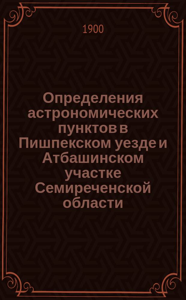 Определения астрономических пунктов в Пишпекском уезде и Атбашинском участке Семиреченской области, произведенные в 1898 году
