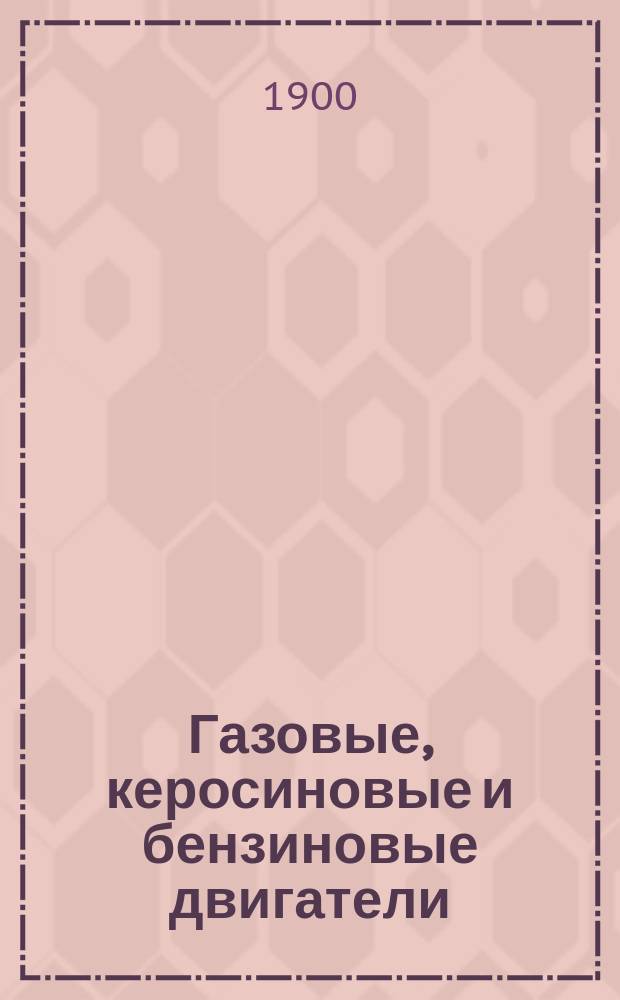 Газовые, керосиновые и бензиновые двигатели : Руководство к уходу и конструкция двигателей малой силы : Теория и конструкция моторов, работающих светильн. и генераторными газами, керосинов. и бензинов. парами