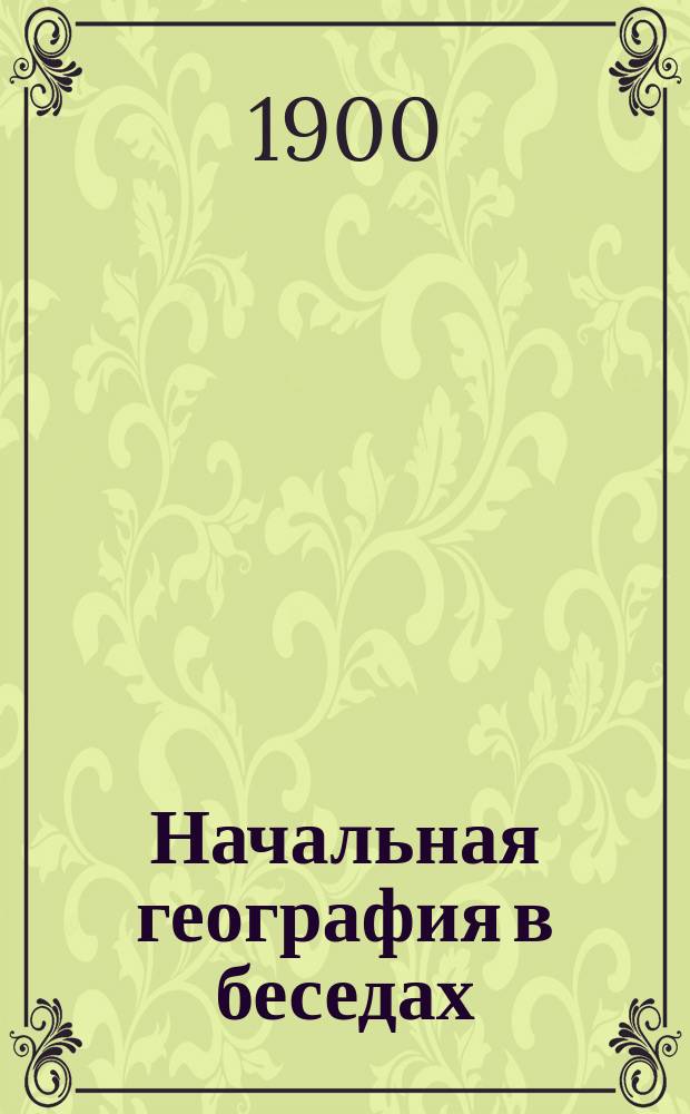 Начальная география в беседах : Преимуществ. для тех шк., в которых дети, при поступлении, не владеют рус. разговор. речью : С прил. карты Европ. России и 50 рис. в тексте