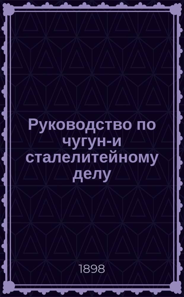Руководство по чугуно- и сталелитейному делу : Ч. 1-2. Ч. 1