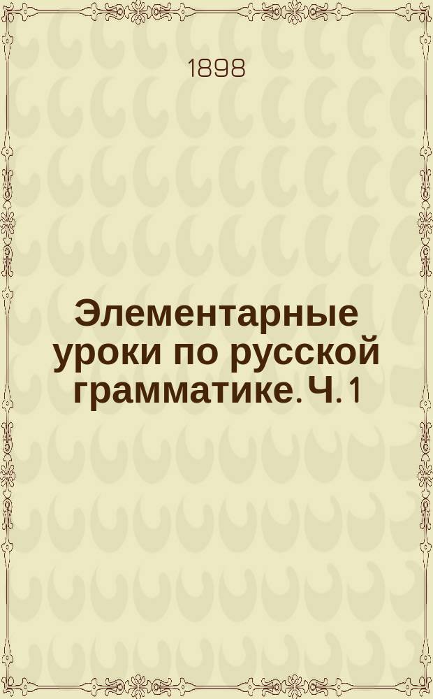 Элементарные уроки по русской грамматике. Ч. 1 : Курс младшего отделения приготовительного класса средних учебных заведений, а также для употребления в сельских и церковно-приходских школах и для начинающих