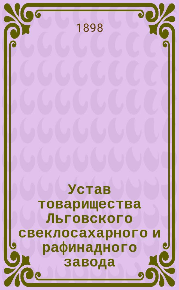 Устав товарищества Льговского свеклосахарного и рафинадного завода : Утв. 13 февр. 1898 г.