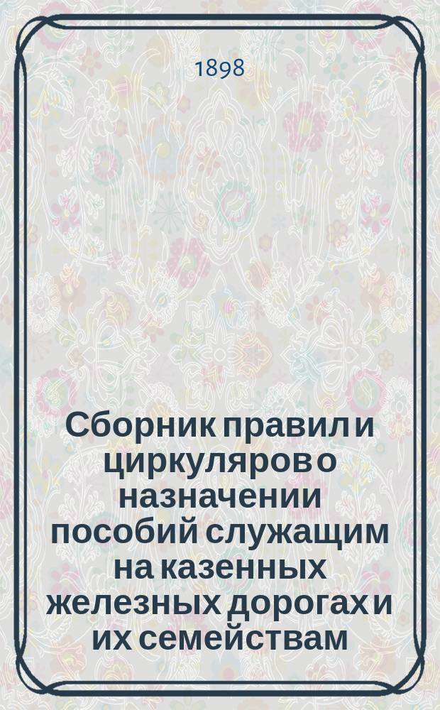 Сборник правил и циркуляров о назначении пособий служащим на казенных железных дорогах и их семействам : С прил. Инструкции местным упр. казенных ж. д