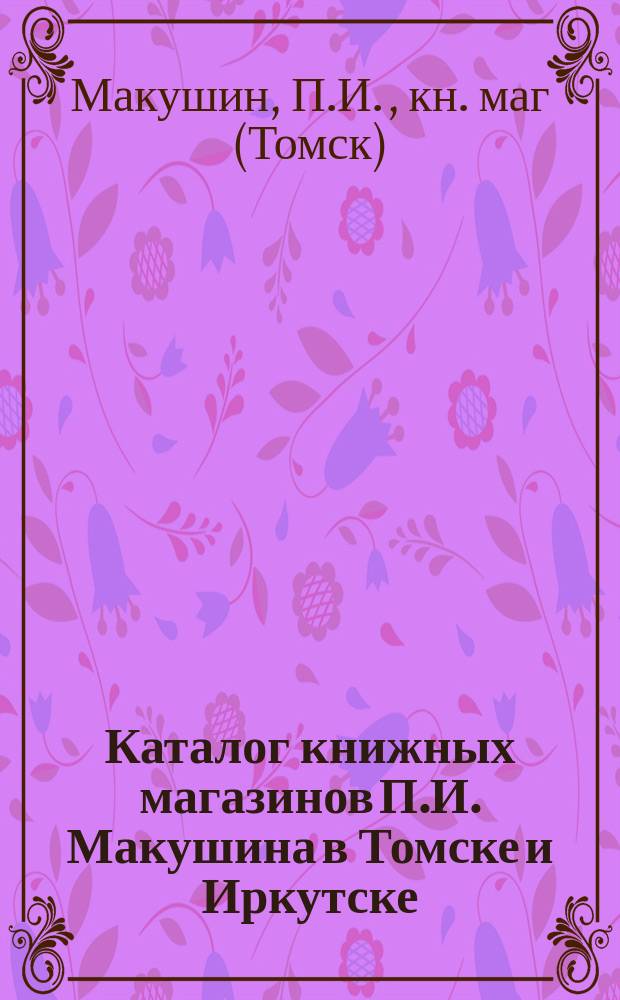 Каталог книжных магазинов П.И. Макушина в Томске и Иркутске : Фирма существует с 1873 г