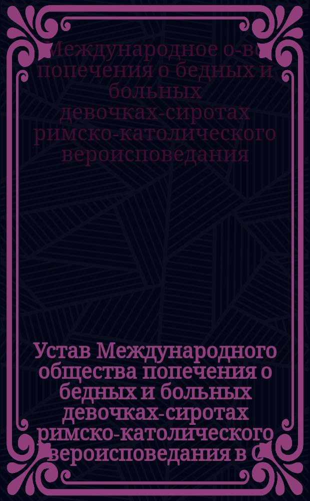 Устав Международного общества попечения о бедных и больных девочках-сиротах римско-католического вероисповедания в С.-Петербурге : Утв. 13 нояб. 1898 г.