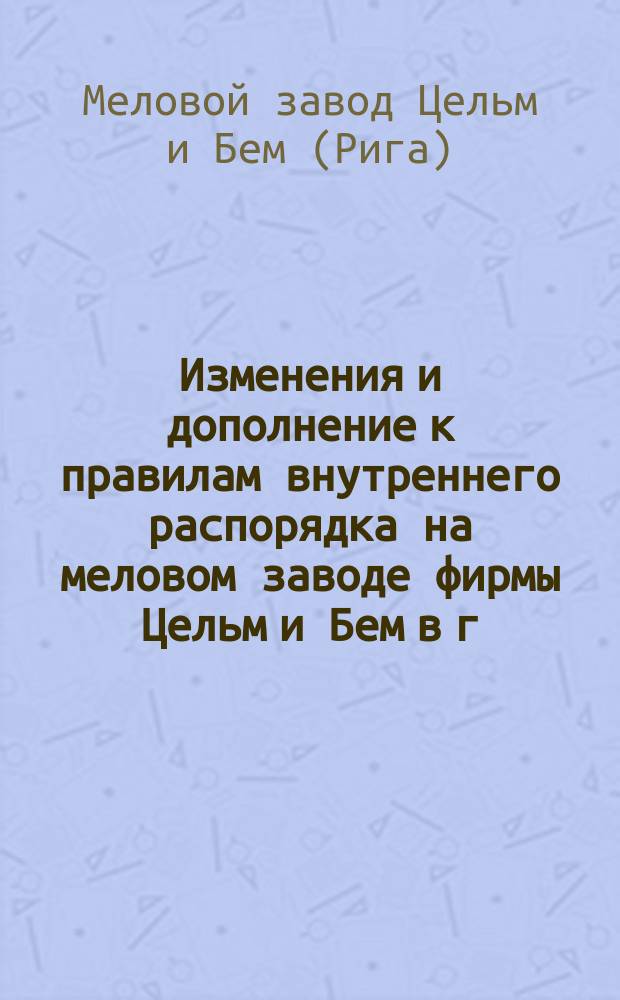 Изменения и дополнение к правилам внутреннего распорядка на меловом заводе фирмы Цельм и Бем в г. Риге : Утв. 22 сент. 1898 г.