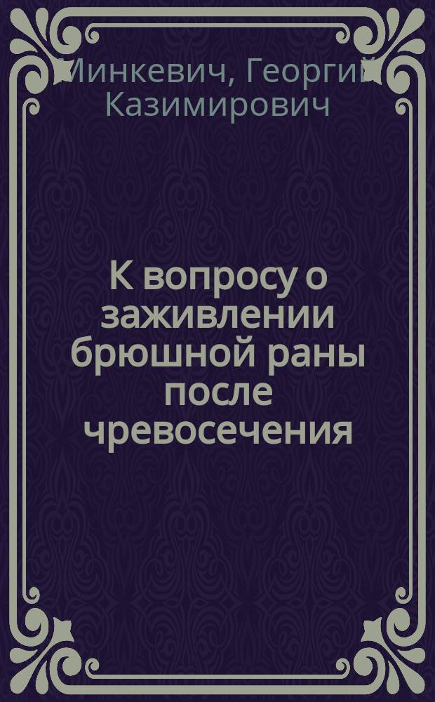 К вопросу о заживлении брюшной раны после чревосечения : Дис. на степ. д-ра мед. Г.К. Минкевича