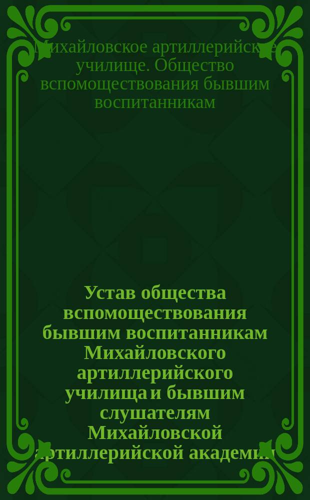 Устав общества вспомоществования бывшим воспитанникам Михайловского артиллерийского училища и бывшим слушателям Михайловской артиллерийской академии : Утв. 17 окт. 1898 г.
