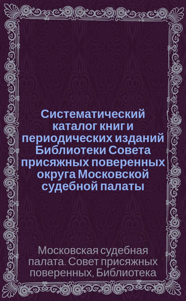 Систематический каталог книг и периодических изданий Библиотеки Совета присяжных поверенных округа Московской судебной палаты : С прил. правил упр. и пользования б-кой, предм. и алф. указ