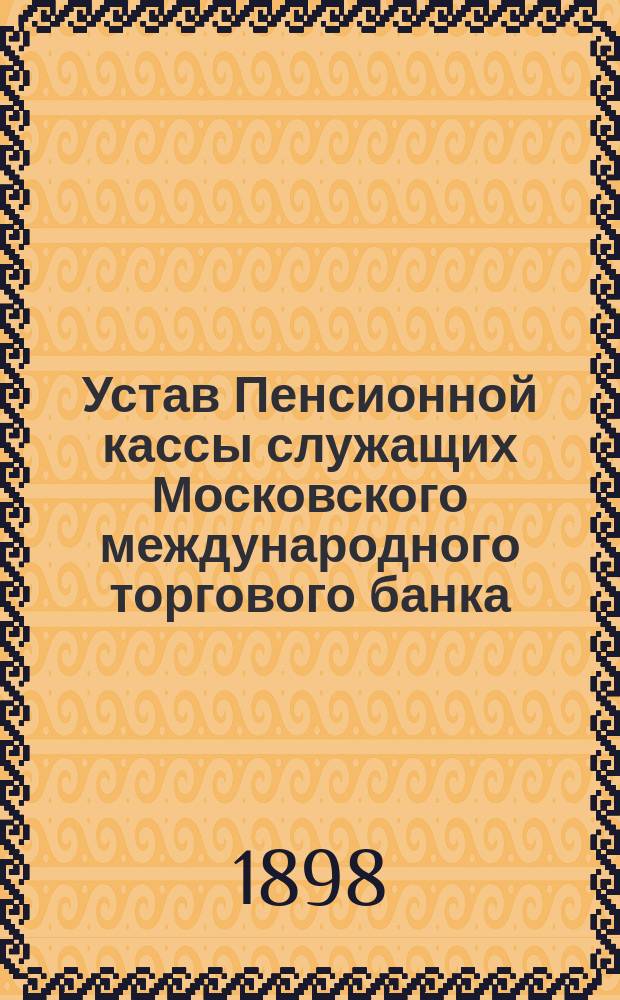 Устав Пенсионной кассы служащих Московского международного торгового банка : Утв. 10 нояб. 1897 г.