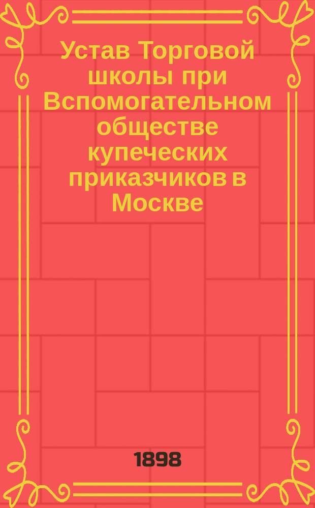 Устав Торговой школы при Вспомогательном обществе купеческих приказчиков в Москве : Утв. ... мая 11 дня 1898 г