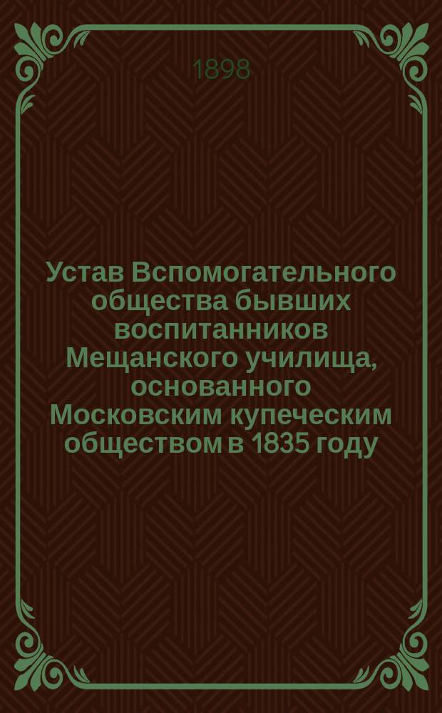 Устав Вспомогательного общества бывших воспитанников Мещанского училища, основанного Московским купеческим обществом в 1835 году, в Москве : Утв. 31 окт. 1897 г.