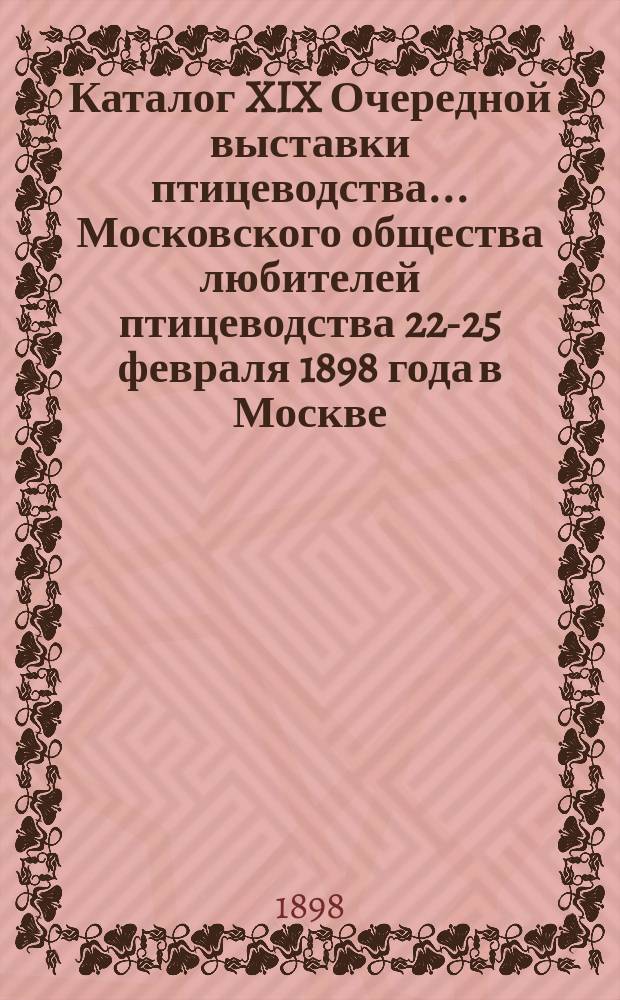 Каталог XIX Очередной выставки птицеводства... Московского общества любителей птицеводства 22-25 февраля 1898 года в Москве...