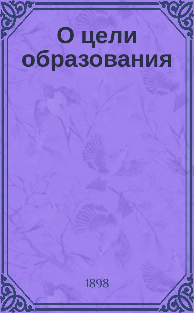 О цели образования : Речь, произнес. в торжеств. годич. собр. Казан. духов. акад. 8 нояб. 1898 г. экстраорд. проф. В. Несмеловым